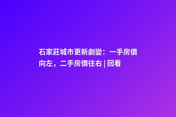 石家莊城市更新劇變：一手房價向左，二手房價往右 | 回看